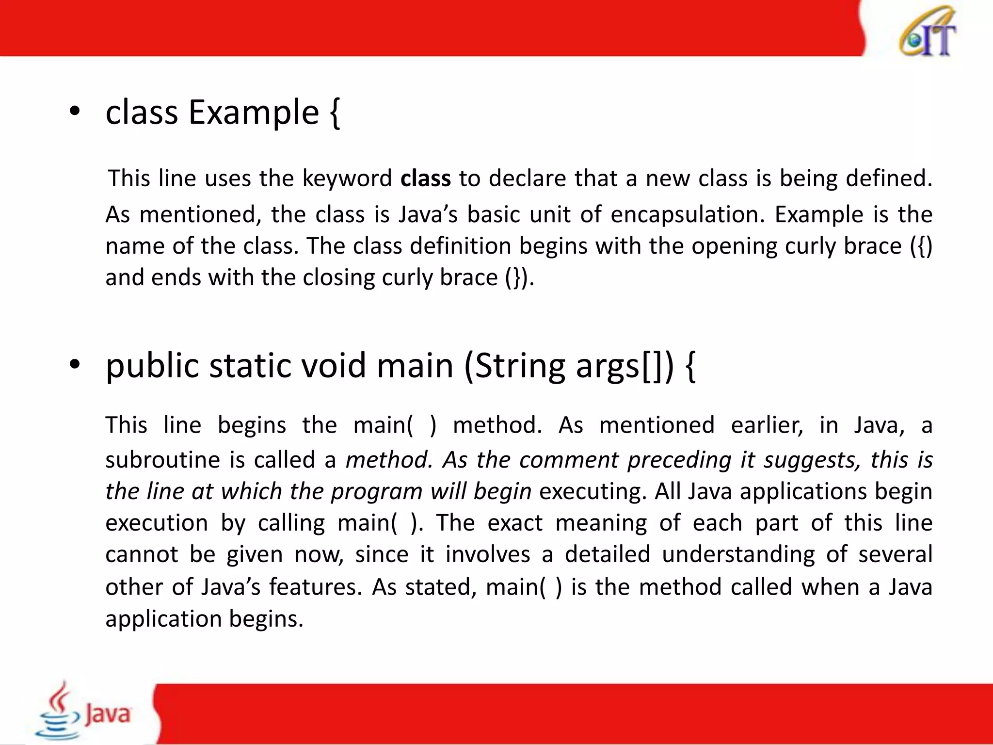 • class Example {
This line uses the keyword class to declare that a new class is being defined.
As mentioned, the class is Java’s basic unit of encapsulation. Example is the
name of the class. The class definition begins with the opening curly brace ({)
and ends with the closing curly brace (}).
• public static void main (String args[]) {
This line begins the main( ) method. As mentioned earlier, in Java, a
subroutine is called a method. As the comment preceding it suggests, this is
the line at which the program will begin executing. All Java applications begin
execution by calling main( ). The exact meaning of each part of this line
cannot be given now, since it involves a detailed understanding of several
other of Java’s features. As stated, main( ) is the method called when a Java
application begins.
 