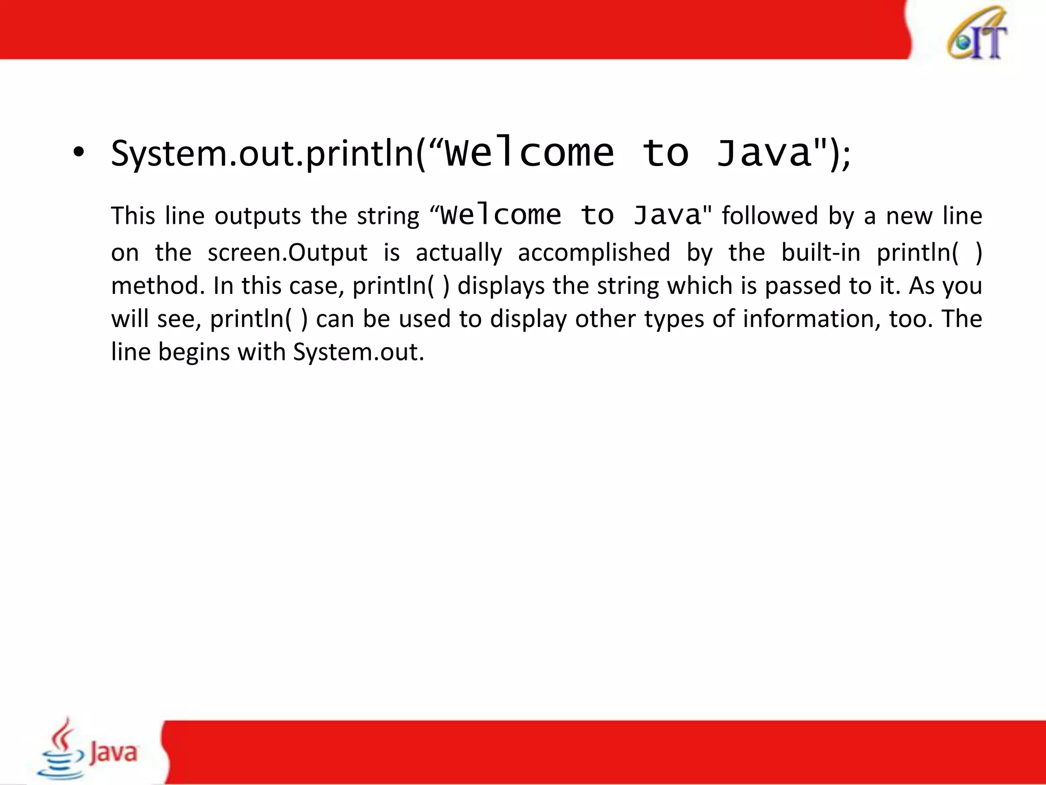 • System.out.println(“Welcome to Java");
This line outputs the string “Welcome to Java" followed by a new line
on the screen.Output is actually accomplished by the built-in println( )
method. In this case, println( ) displays the string which is passed to it. As you
will see, println( ) can be used to display other types of information, too. The
line begins with System.out.
 