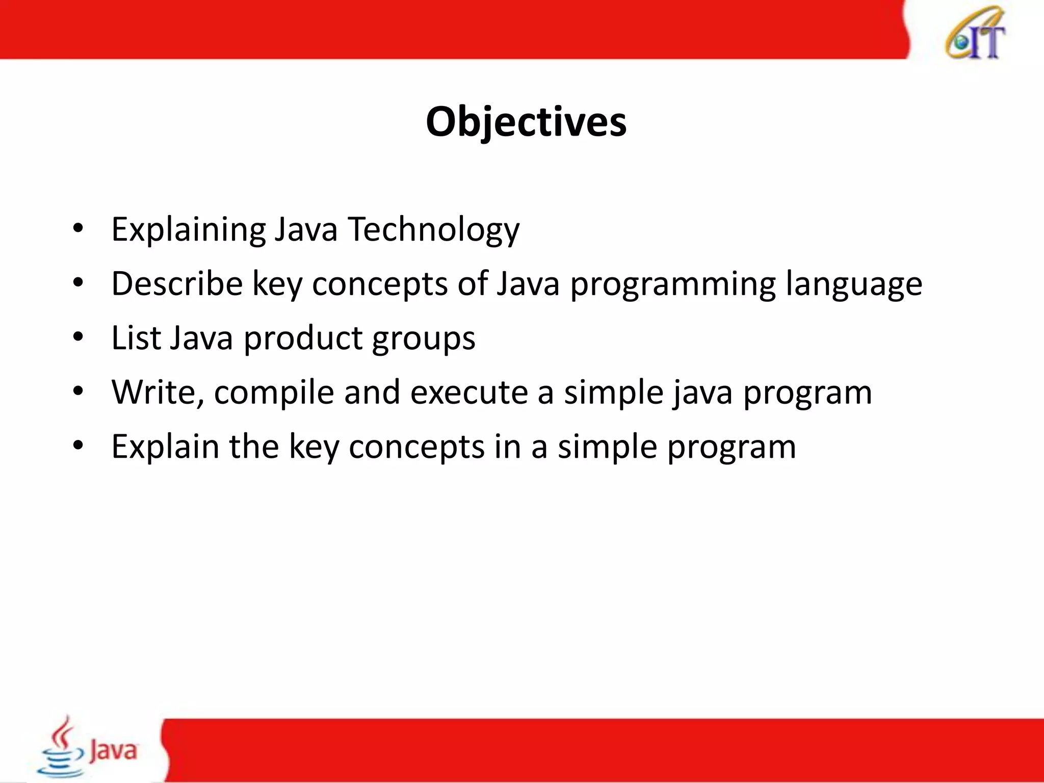 Objectives
• Explaining Java Technology
• Describe key concepts of Java programming language
• List Java product groups
• Write, compile and execute a simple java program
• Explain the key concepts in a simple program
 