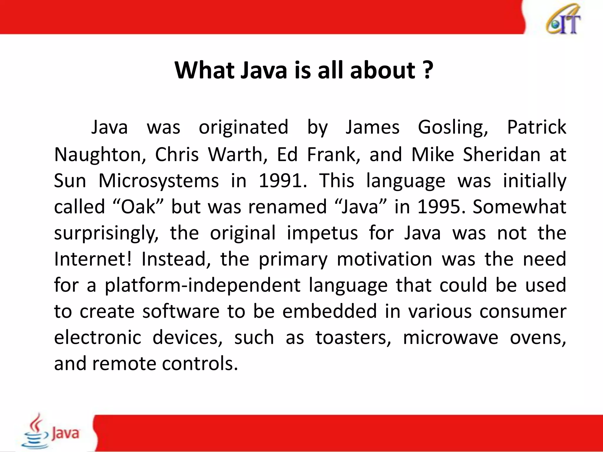 What Java is all about ?
Java was originated by James Gosling, Patrick
Naughton, Chris Warth, Ed Frank, and Mike Sheridan at
Sun Microsystems in 1991. This language was initially
called “Oak” but was renamed “Java” in 1995. Somewhat
surprisingly, the original impetus for Java was not the
Internet! Instead, the primary motivation was the need
for a platform-independent language that could be used
to create software to be embedded in various consumer
electronic devices, such as toasters, microwave ovens,
and remote controls.
 