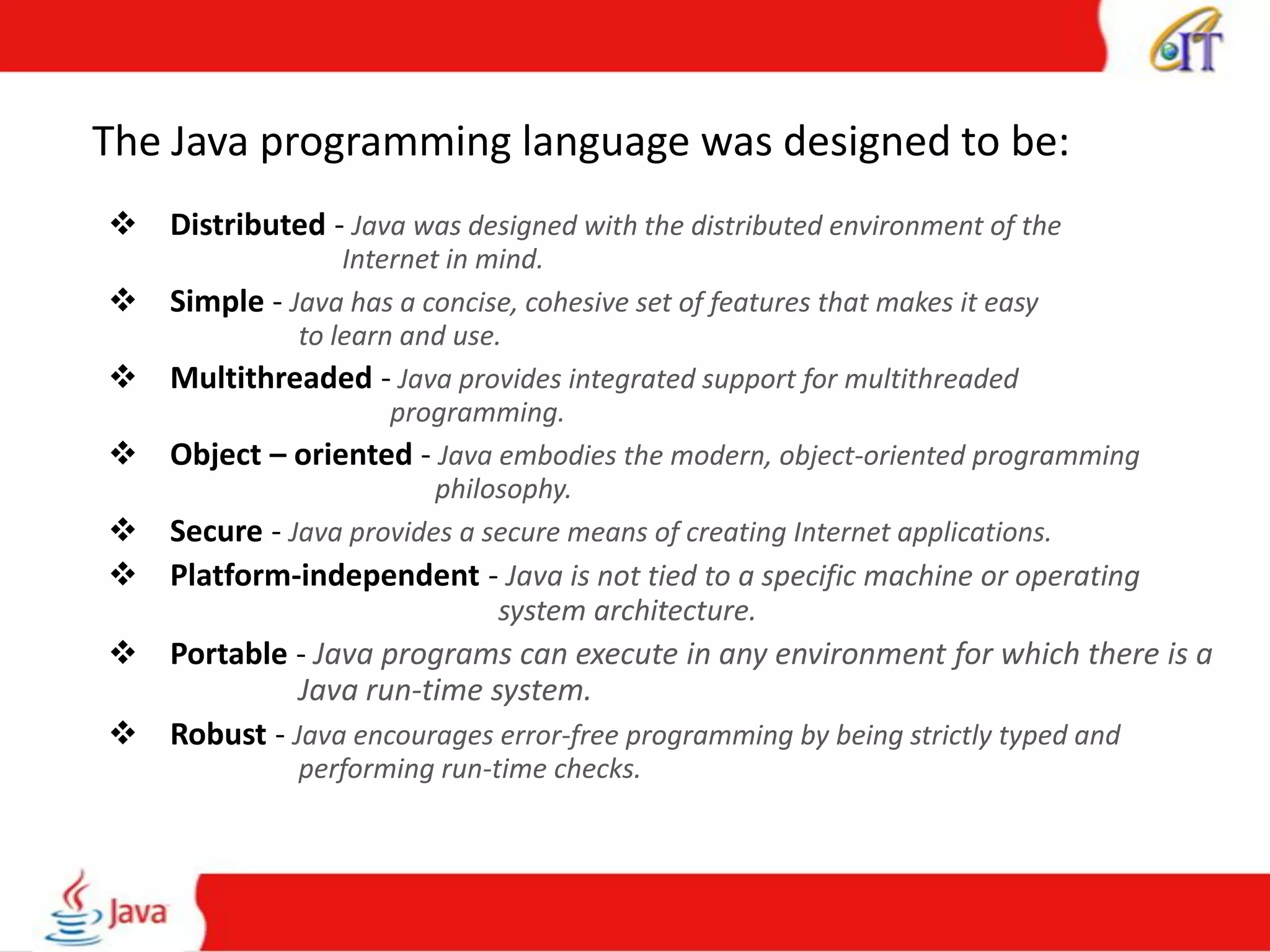 The Java programming language was designed to be:
 Distributed - Java was designed with the distributed environment of the
Internet in mind.
 Simple - Java has a concise, cohesive set of features that makes it easy
to learn and use.
 Multithreaded - Java provides integrated support for multithreaded
programming.
 Object – oriented - Java embodies the modern, object-oriented programming
philosophy.
 Secure - Java provides a secure means of creating Internet applications.
 Platform-independent - Java is not tied to a specific machine or operating
system architecture.
 Portable - Java programs can execute in any environment for which there is a
Java run-time system.
 Robust - Java encourages error-free programming by being strictly typed and
performing run-time checks.
 