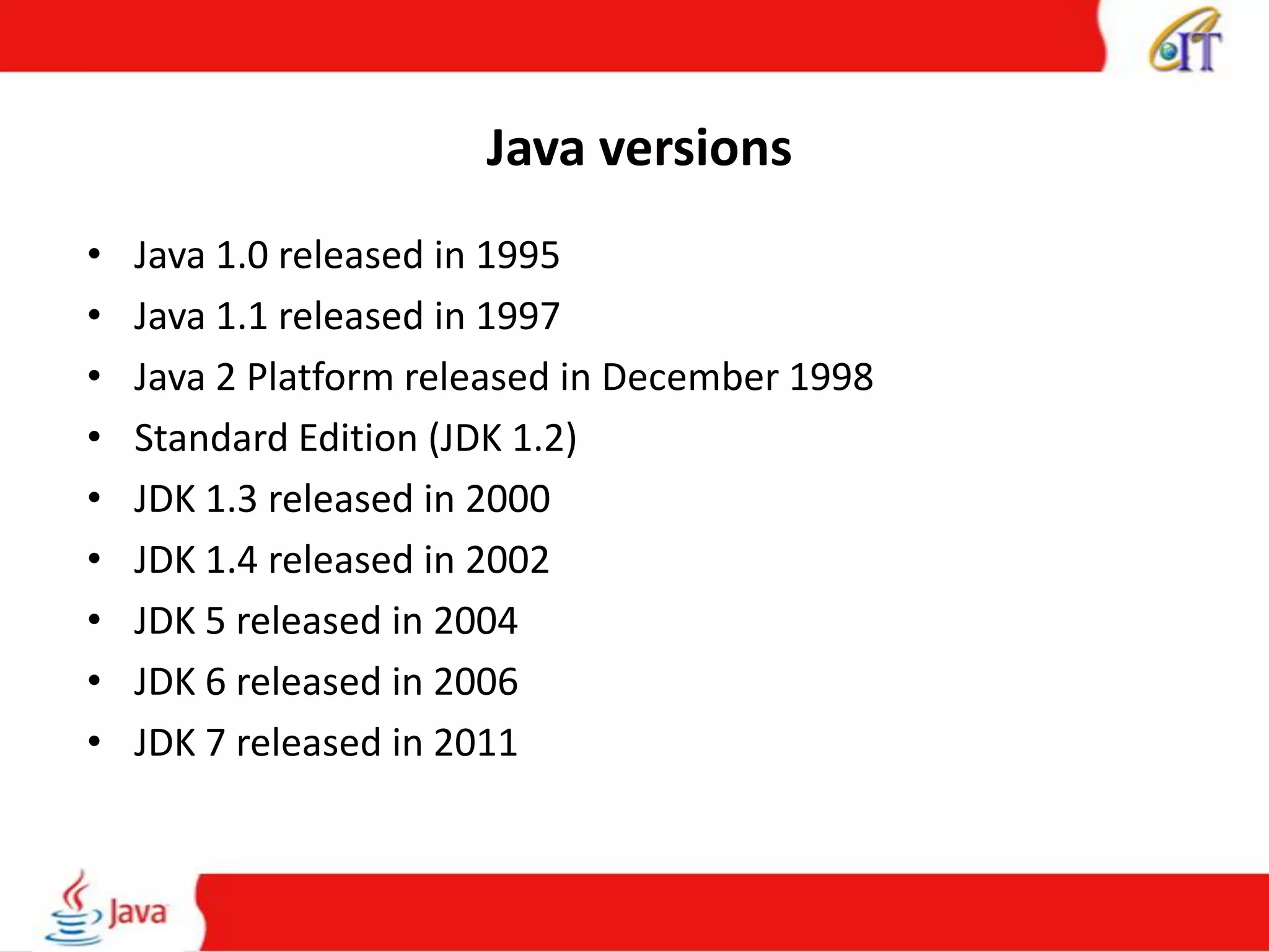 Java versions
• Java 1.0 released in 1995
• Java 1.1 released in 1997
• Java 2 Platform released in December 1998
• Standard Edition (JDK 1.2)
• JDK 1.3 released in 2000
• JDK 1.4 released in 2002
• JDK 5 released in 2004
• JDK 6 released in 2006
• JDK 7 released in 2011
 