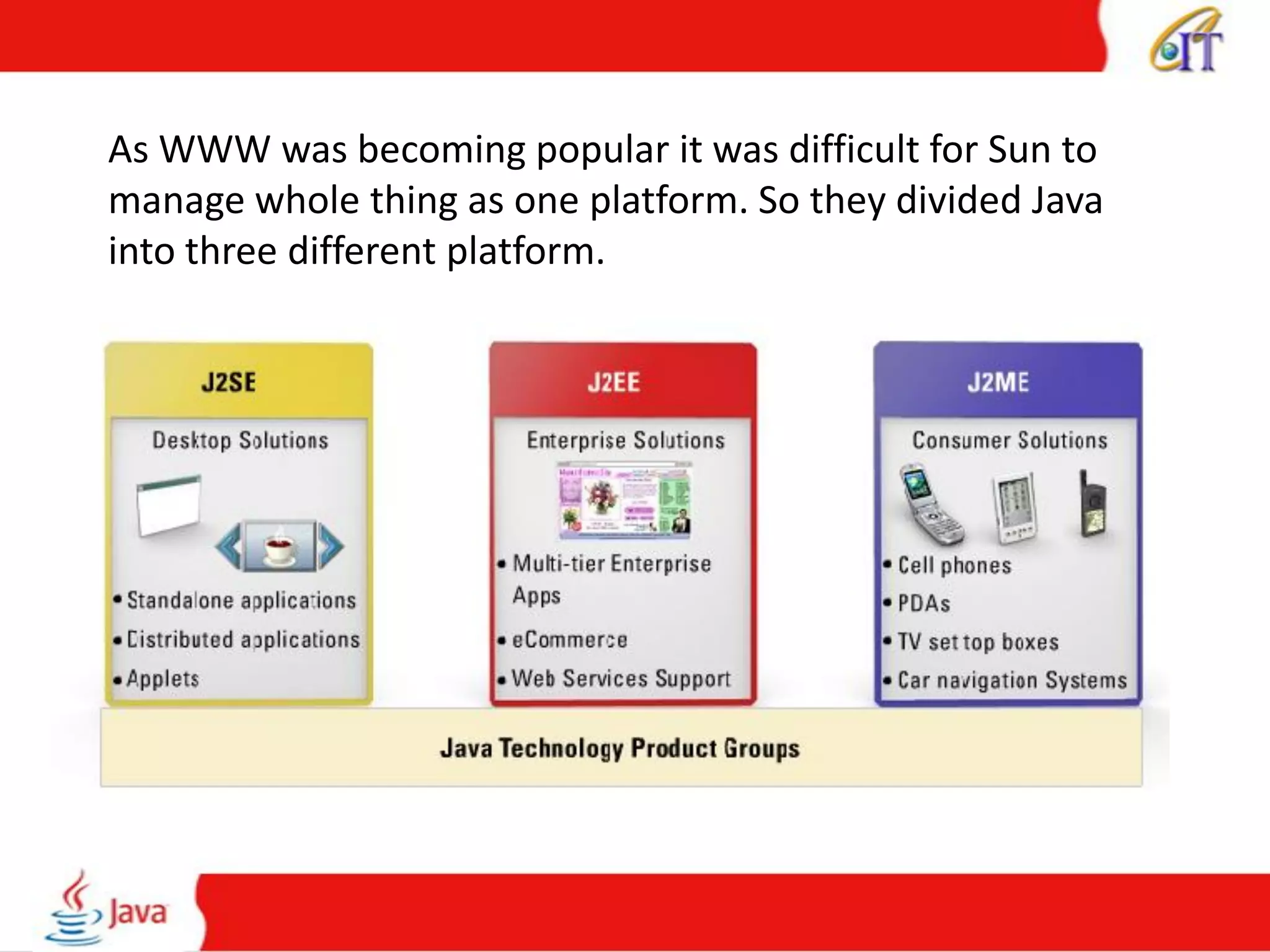 As WWW was becoming popular it was difficult for Sun to
manage whole thing as one platform. So they divided Java
into three different platform.
 