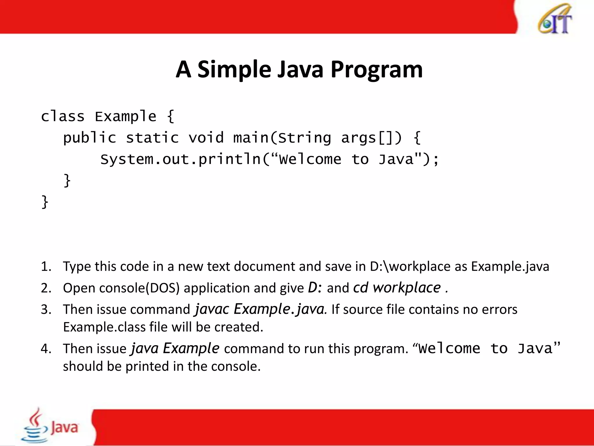 A Simple Java Program
class Example {
public static void main(String args[]) {
System.out.println(“Welcome to Java");
}
}
1. Type this code in a new text document and save in D:workplace as Example.java
2. Open console(DOS) application and give D: and cd workplace .
3. Then issue command javac Example.java. If source file contains no errors
Example.class file will be created.
4. Then issue java Example command to run this program. “Welcome to Java”
should be printed in the console.
 