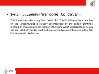 • System.out.println(“Welcome to Java");
This line outputs the string “Welcome to Java" followed by a new line
on the screen.Output is actually accomplished by the built-in println( )
method. In this case, println( ) displays the string which is passed to it. As you
will see, println( ) can be used to display other types of information, too. The
line begins with System.out.
 