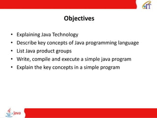 Objectives
• Explaining Java Technology
• Describe key concepts of Java programming language
• List Java product groups
• Write, compile and execute a simple java program
• Explain the key concepts in a simple program
 