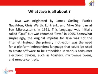 What Java is all about ?
Java was originated by James Gosling, Patrick
Naughton, Chris Warth, Ed Frank, and Mike Sheridan at
Sun Microsystems in 1991. This language was initially
called “Oak” but was renamed “Java” in 1995. Somewhat
surprisingly, the original impetus for Java was not the
Internet! Instead, the primary motivation was the need
for a platform-independent language that could be used
to create software to be embedded in various consumer
electronic devices, such as toasters, microwave ovens,
and remote controls.
 