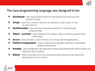 The Java programming language was designed to be:
 Distributed - Java was designed with the distributed environment of the
Internet in mind.
 Simple - Java has a concise, cohesive set of features that makes it easy
to learn and use.
 Multithreaded - Java provides integrated support for multithreaded
programming.
 Object – oriented - Java embodies the modern, object-oriented programming
philosophy.
 Secure - Java provides a secure means of creating Internet applications.
 Platform-independent - Java is not tied to a specific machine or operating
system architecture.
 Portable - Java programs can execute in any environment for which there is a
Java run-time system.
 Robust - Java encourages error-free programming by being strictly typed and
performing run-time checks.
 