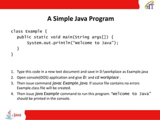 A Simple Java Program
class Example {
public static void main(String args[]) {
System.out.println(“Welcome to Java");
}
}
1. Type this code in a new text document and save in D:workplace as Example.java
2. Open console(DOS) application and give D: and cd workplace .
3. Then issue command javac Example.java. If source file contains no errors
Example.class file will be created.
4. Then issue java Example command to run this program. “Welcome to Java”
should be printed in the console.
 