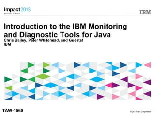 © 2013 IBM Corporation© 2013 IBM Corporation
Introduction to the IBM Monitoring
and Diagnostic Tools for Java
Chris Bailey, Peter Whitehead, and Guests!
IBM
TAW-1560
 