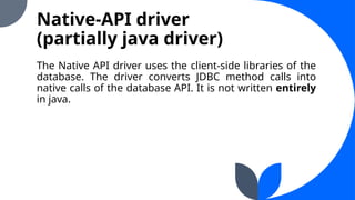 Native-API driver
(partially java driver)
The Native API driver uses the client-side libraries of the
database. The driver converts JDBC method calls into
native calls of the database API. It is not written entirely
in java.
 