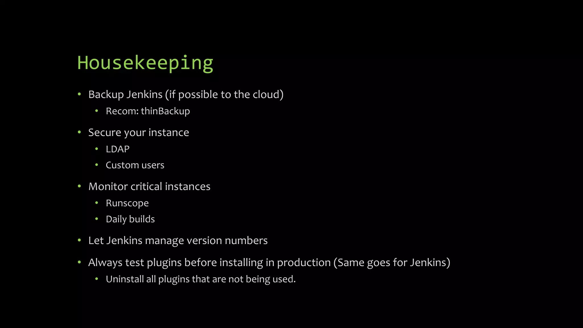 Housekeeping
• Backup Jenkins (if possible to the cloud)
• Recom: thinBackup
• Secure your instance
• LDAP
• Custom users
• Monitor critical instances
• Runscope
• Daily builds
• Let Jenkins manage version numbers
• Always test plugins before installing in production (Same goes for Jenkins)
• Uninstall all plugins that are not being used.
 
