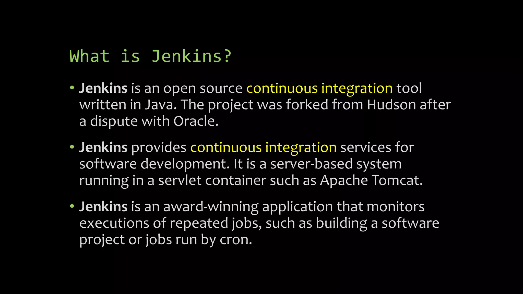 What is Jenkins?
• Jenkins is an open source continuous integration tool
written in Java. The project was forked from Hudson after
a dispute with Oracle.
• Jenkins provides continuous integration services for
software development. It is a server-based system
running in a servlet container such as Apache Tomcat.
• Jenkins is an award-winning application that monitors
executions of repeated jobs, such as building a software
project or jobs run by cron.
 