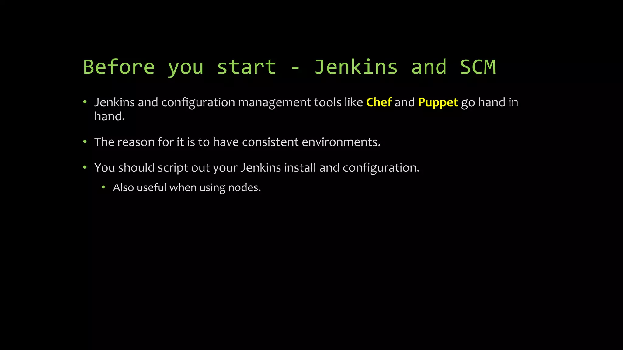 Before you start - Jenkins and SCM
• Jenkins and configuration management tools like Chef and Puppet go hand in
hand.
• The reason for it is to have consistent environments.
• You should script out your Jenkins install and configuration.
• Also useful when using nodes.
 