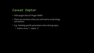 Caveat Emptor
• With plugins like GIT-Plugin YMMV
• There are scenarios where you will need to script things
out anyhow.
• E.g. Needing specific parameters when cloning repos
• Shallow clones “--depth 1”
 