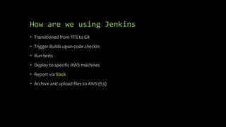 How are we using Jenkins
• Transitioned from TFS to Git
• Trigger Builds upon code checkin
• Run tests
• Deploy to specific AWS machines
• Report via Slack
• Archive and upload files to AWS (S3)
 