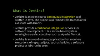 What is Jenkins?
• Jenkins is an open source continuous integration tool
written in Java. The project was forked from Hudson after
a dispute with Oracle.
• Jenkins provides continuous integration services for
software development. It is a server-based system
running in a servlet container such as Apache Tomcat.
• Jenkins is an award-winning application that monitors
executions of repeated jobs, such as building a software
project or jobs run by cron.
 