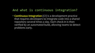 And what is continuous integration?
• Continuous Integration (CI) is a development practice
that requires developers to integrate code into a shared
repository several times a day. Each check-in is then
verified by an automated build, allowing teams to detect
problems early.
 