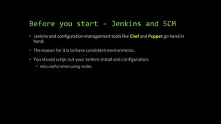 Before you start - Jenkins and SCM
• Jenkins and configuration management tools like Chef and Puppet go hand in
hand.
• The reason for it is to have consistent environments.
• You should script out your Jenkins install and configuration.
• Also useful when using nodes.
 