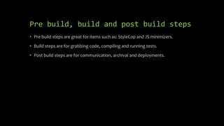Pre build, build and post build steps
• Pre build steps are great for items such as: StyleCop and JS minimizers.
• Build steps are for grabbing code, compiling and running tests.
• Post build steps are for communication, archival and deployments.
 