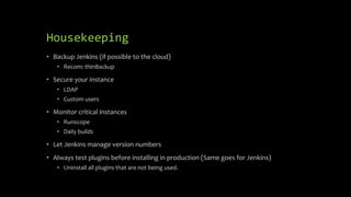Housekeeping
• Backup Jenkins (if possible to the cloud)
• Recom: thinBackup
• Secure your instance
• LDAP
• Custom users
• Monitor critical instances
• Runscope
• Daily builds
• Let Jenkins manage version numbers
• Always test plugins before installing in production (Same goes for Jenkins)
• Uninstall all plugins that are not being used.
 
