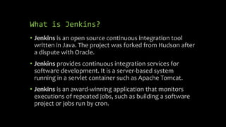 What is Jenkins?
• Jenkins is an open source continuous integration tool
written in Java. The project was forked from Hudson after
a dispute with Oracle.
• Jenkins provides continuous integration services for
software development. It is a server-based system
running in a servlet container such as Apache Tomcat.
• Jenkins is an award-winning application that monitors
executions of repeated jobs, such as building a software
project or jobs run by cron.
 