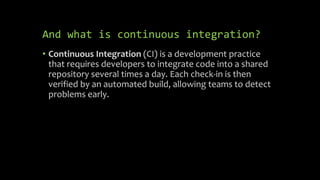 And what is continuous integration?
• Continuous Integration (CI) is a development practice
that requires developers to integrate code into a shared
repository several times a day. Each check-in is then
verified by an automated build, allowing teams to detect
problems early.
 