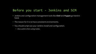Before you start - Jenkins and SCM
• Jenkins and configuration management tools like Chef and Puppet go hand in
hand.
• The reason for it is to have consistent environments.
• You should script out your Jenkins install and configuration.
• Also useful when using nodes.
 