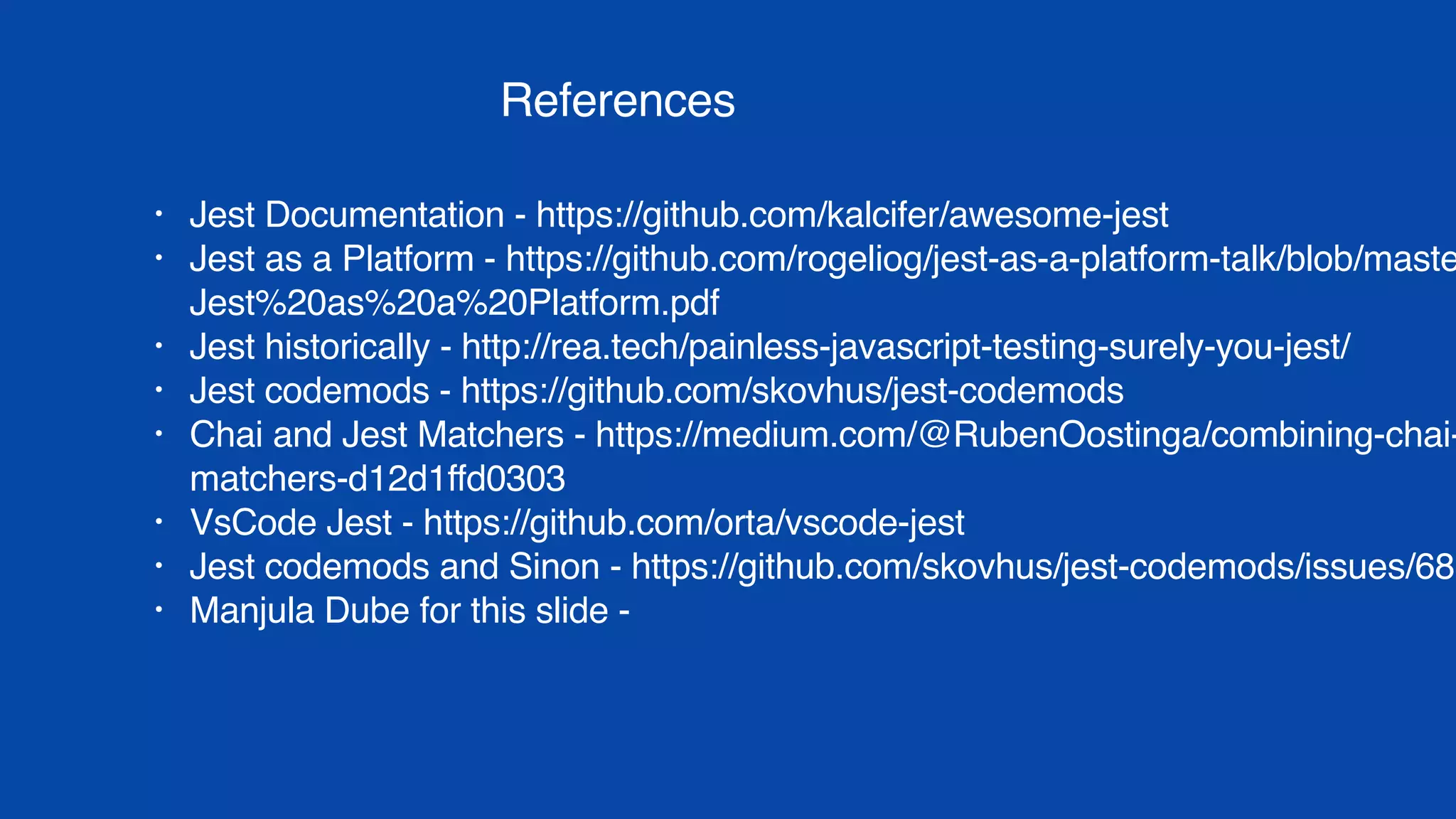 References
• Jest Documentation - https://github.com/kalcifer/awesome-jest
• Jest as a Platform - https://github.com/rogeliog/jest-as-a-platform-talk/blob/maste
Jest%20as%20a%20Platform.pdf
• Jest historically - http://rea.tech/painless-javascript-testing-surely-you-jest/
• Jest codemods - https://github.com/skovhus/jest-codemods
• Chai and Jest Matchers - https://medium.com/@RubenOostinga/combining-chai-
matchers-d12d1ffd0303
• VsCode Jest - https://github.com/orta/vscode-jest
• Jest codemods and Sinon - https://github.com/skovhus/jest-codemods/issues/68
• Manjula Dube for this slide - https://twitter.com/manjula_dube/status/9402921548
 