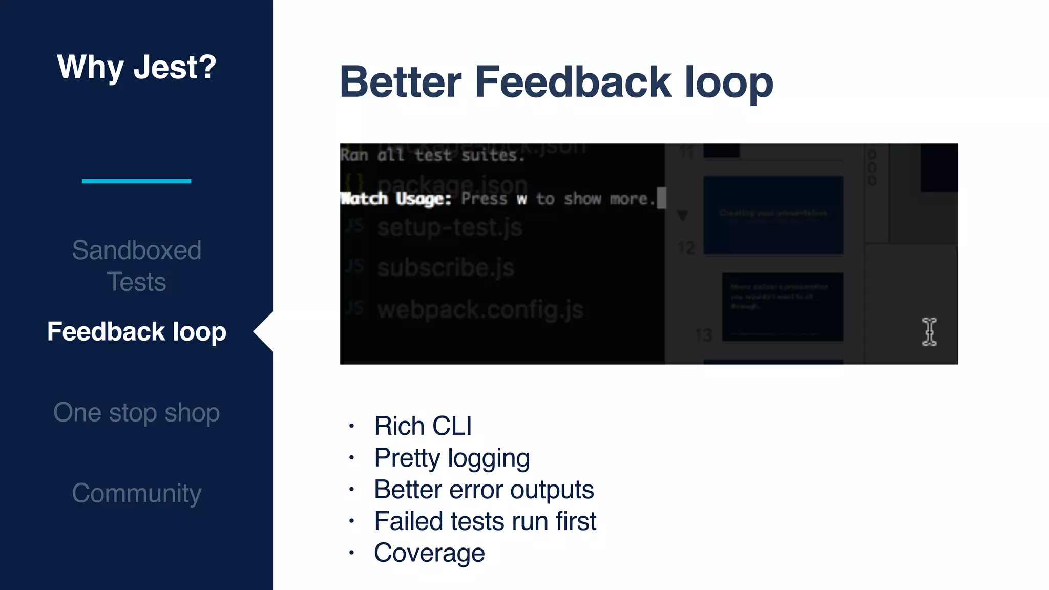 Why Jest?
Sandboxed
Tests
Feedback loop
One stop shop
Community
Better Feedback loop
• Rich CLI
• Pretty logging
• Better error outputs
• Failed tests run first
• Coverage
 