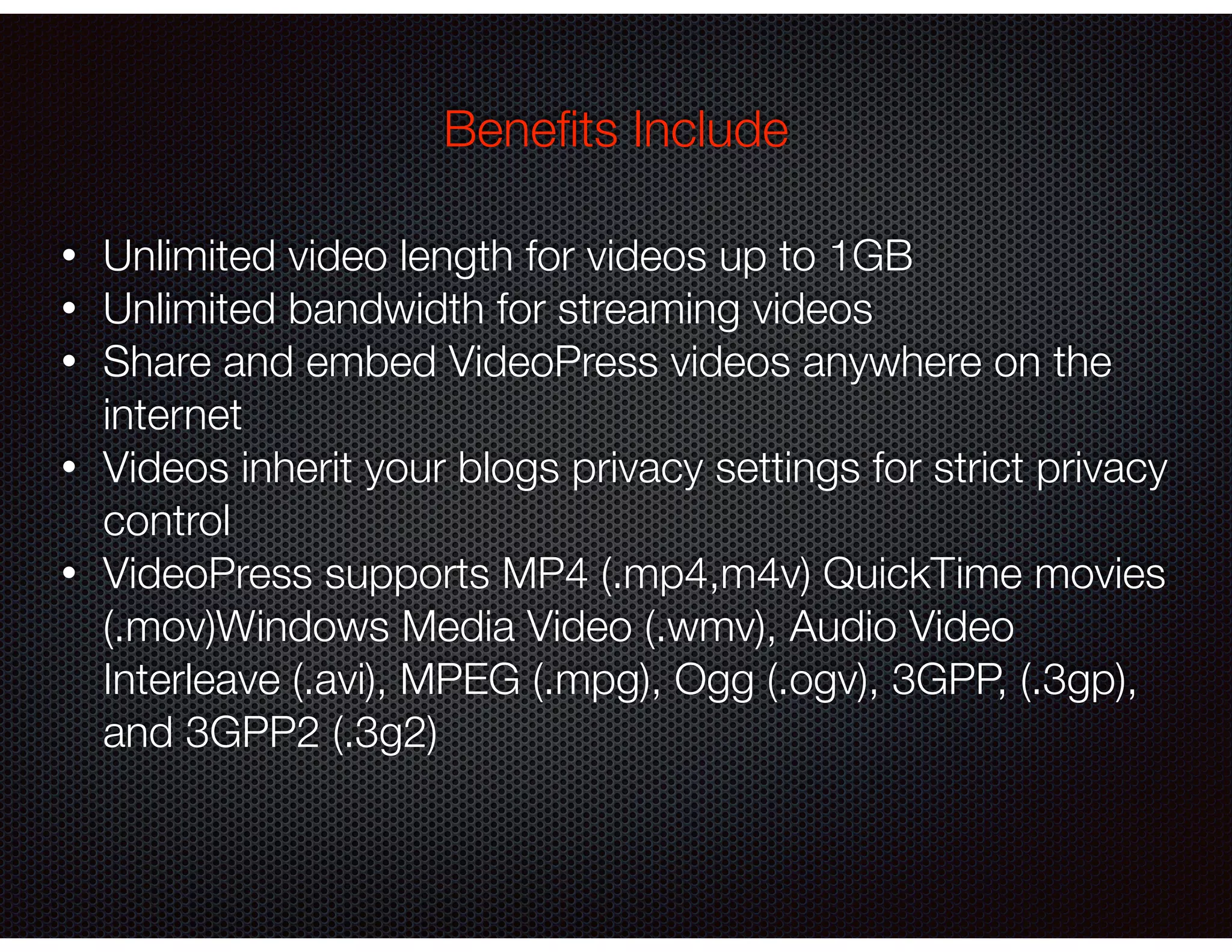 • Unlimited video length for videos up to 1GB
• Unlimited bandwidth for streaming videos
• Share and embed VideoPress videos anywhere on the
internet
• Videos inherit your blogs privacy settings for strict privacy
control
• VideoPress supports MP4 (.mp4,m4v) QuickTime movies
(.mov)Windows Media Video (.wmv), Audio Video
Interleave (.avi), MPEG (.mpg), Ogg (.ogv), 3GPP, (.3gp),
and 3GPP2 (.3g2)
Beneﬁts Include
 