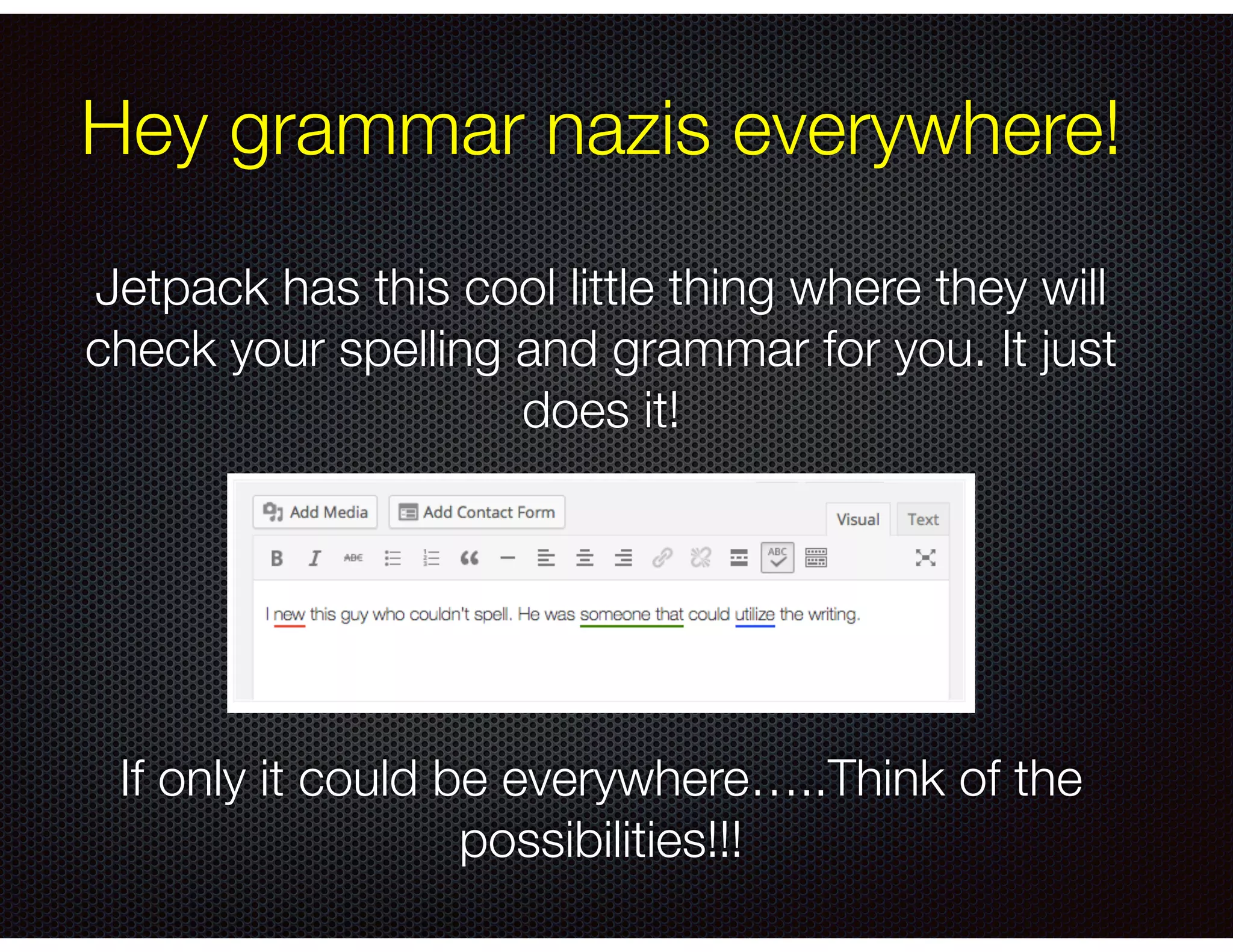 Hey grammar nazis everywhere!
Jetpack has this cool little thing where they will
check your spelling and grammar for you. It just
does it!
!
!
!
!
!
If only it could be everywhere…..Think of the
possibilities!!!
 