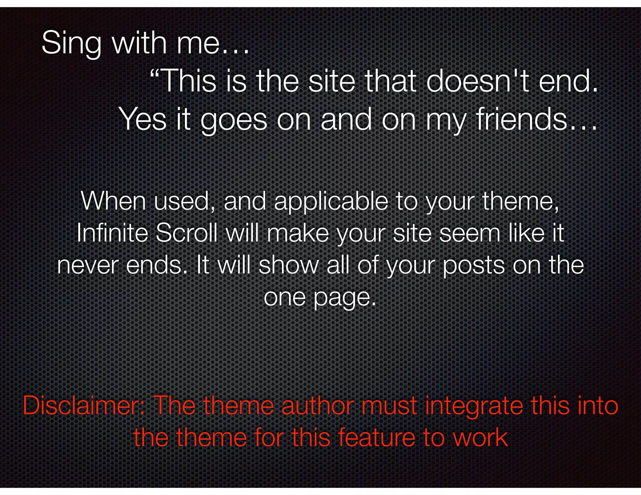 Sing with me…
“This is the site that doesn't end.
Yes it goes on and on my friends…
When used, and applicable to your theme,
Inﬁnite Scroll will make your site seem like it
never ends. It will show all of your posts on the
one page.
Disclaimer: The theme author must integrate this into
the theme for this feature to work
 