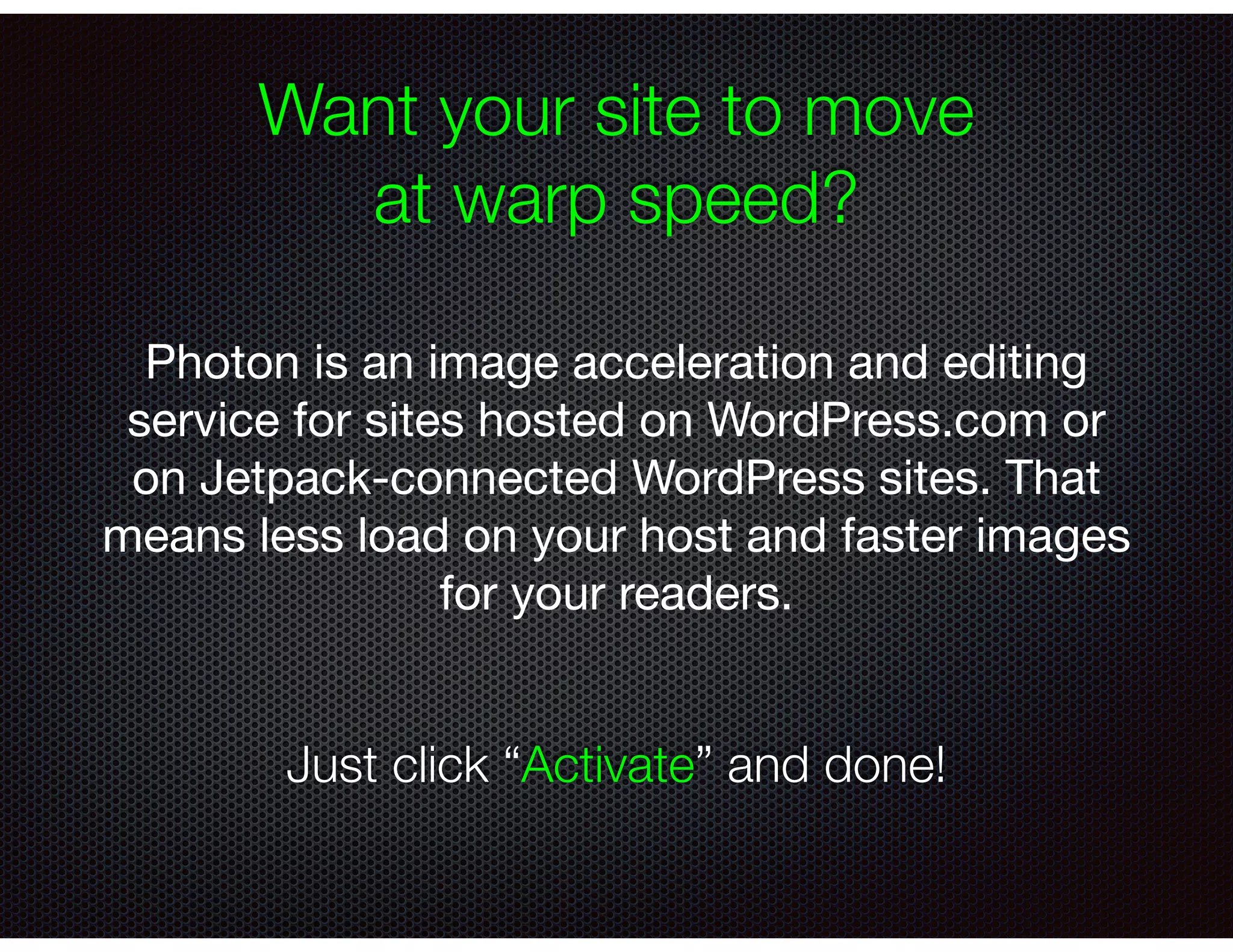 Want your site to move
at warp speed?
Photon is an image acceleration and editing
service for sites hosted on WordPress.com or
on Jetpack-connected WordPress sites. That
means less load on your host and faster images
for your readers.
Just click “Activate” and done!
 