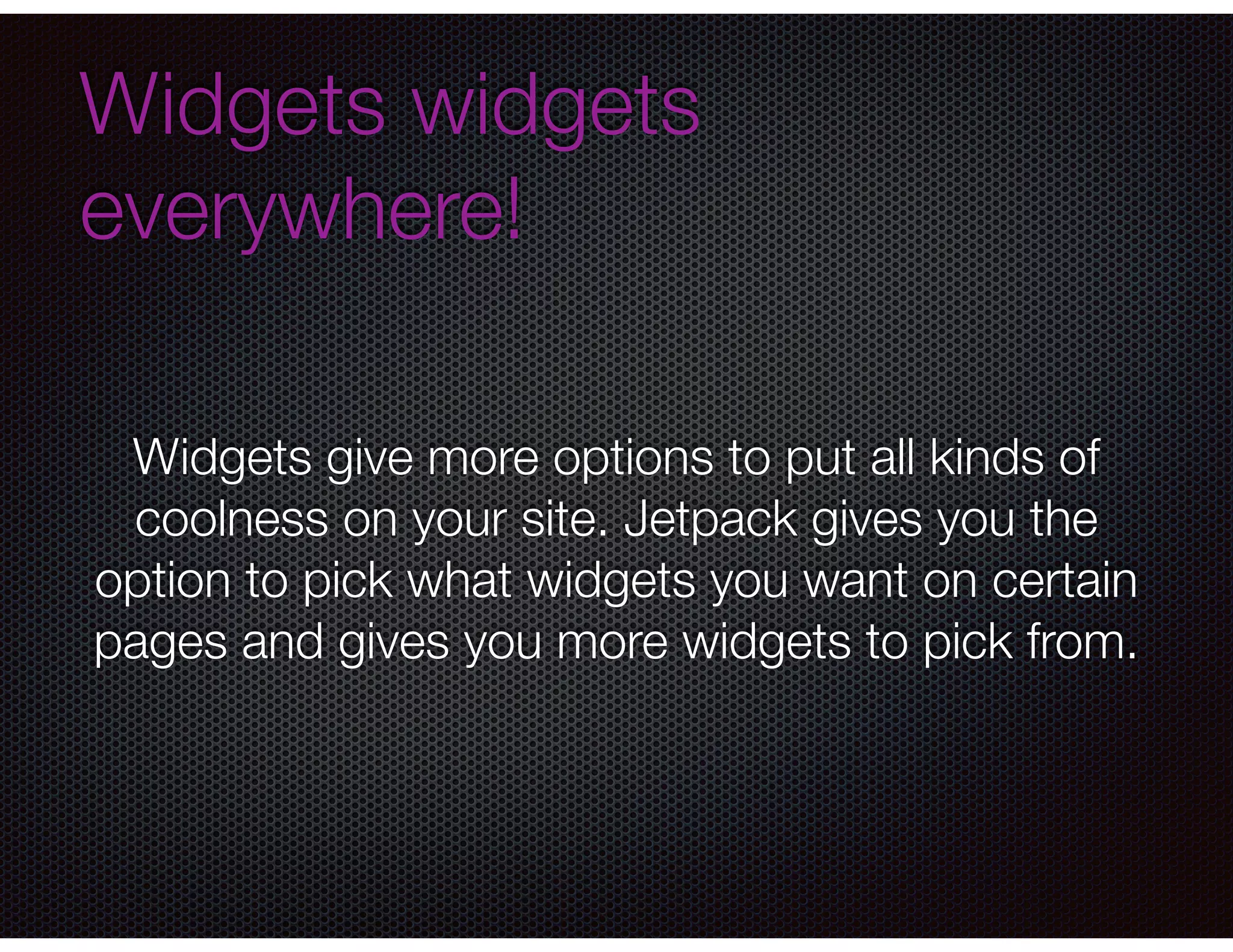 Widgets widgets
everywhere!
Widgets give more options to put all kinds of
coolness on your site. Jetpack gives you the
option to pick what widgets you want on certain
pages and gives you more widgets to pick from.
 