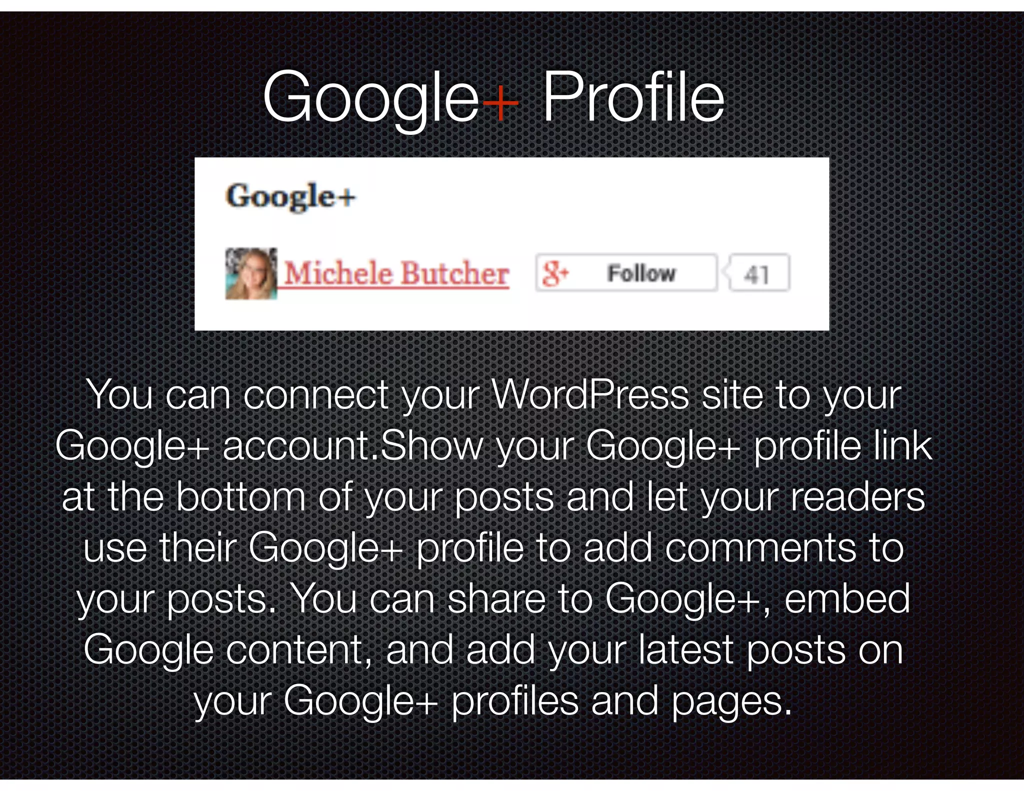 Google+ Proﬁle
You can connect your WordPress site to your
Google+ account.Show your Google+ proﬁle link
at the bottom of your posts and let your readers
use their Google+ proﬁle to add comments to
your posts. You can share to Google+, embed
Google content, and add your latest posts on
your Google+ proﬁles and pages.
 