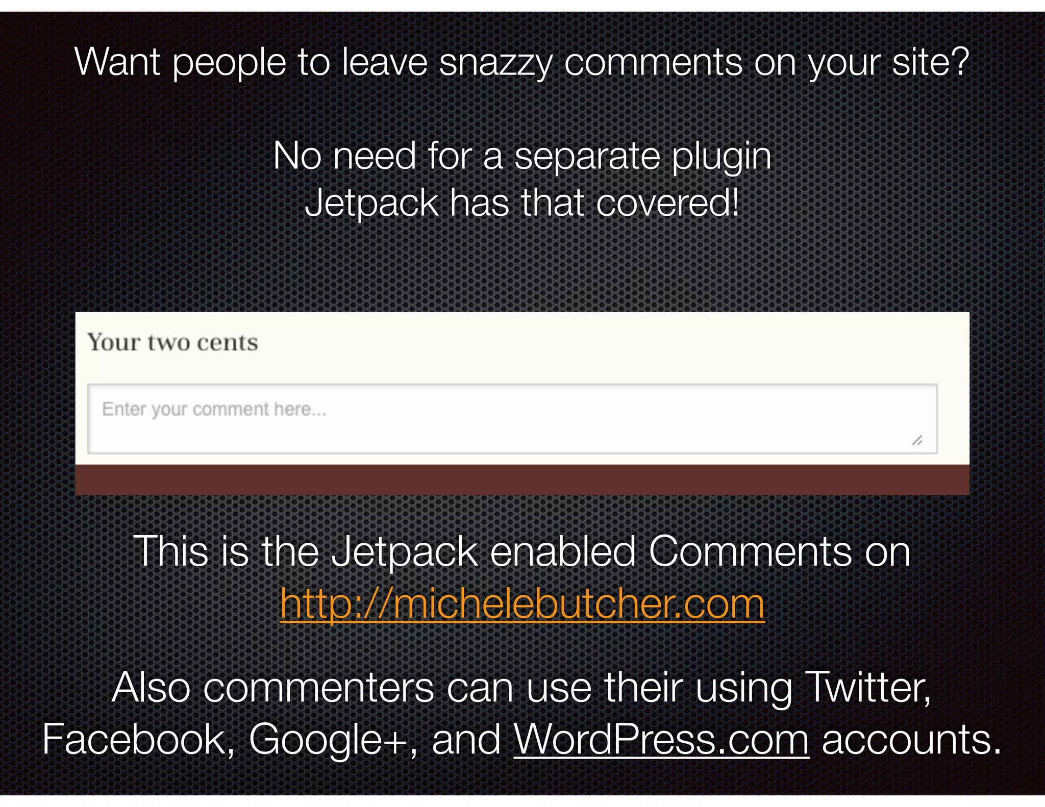 Want people to leave snazzy comments on your site?
!
No need for a separate plugin
Jetpack has that covered!
This is the Jetpack enabled Comments on
http://michelebutcher.com
Also commenters can use their using Twitter,
Facebook, Google+, and WordPress.com accounts.
 
