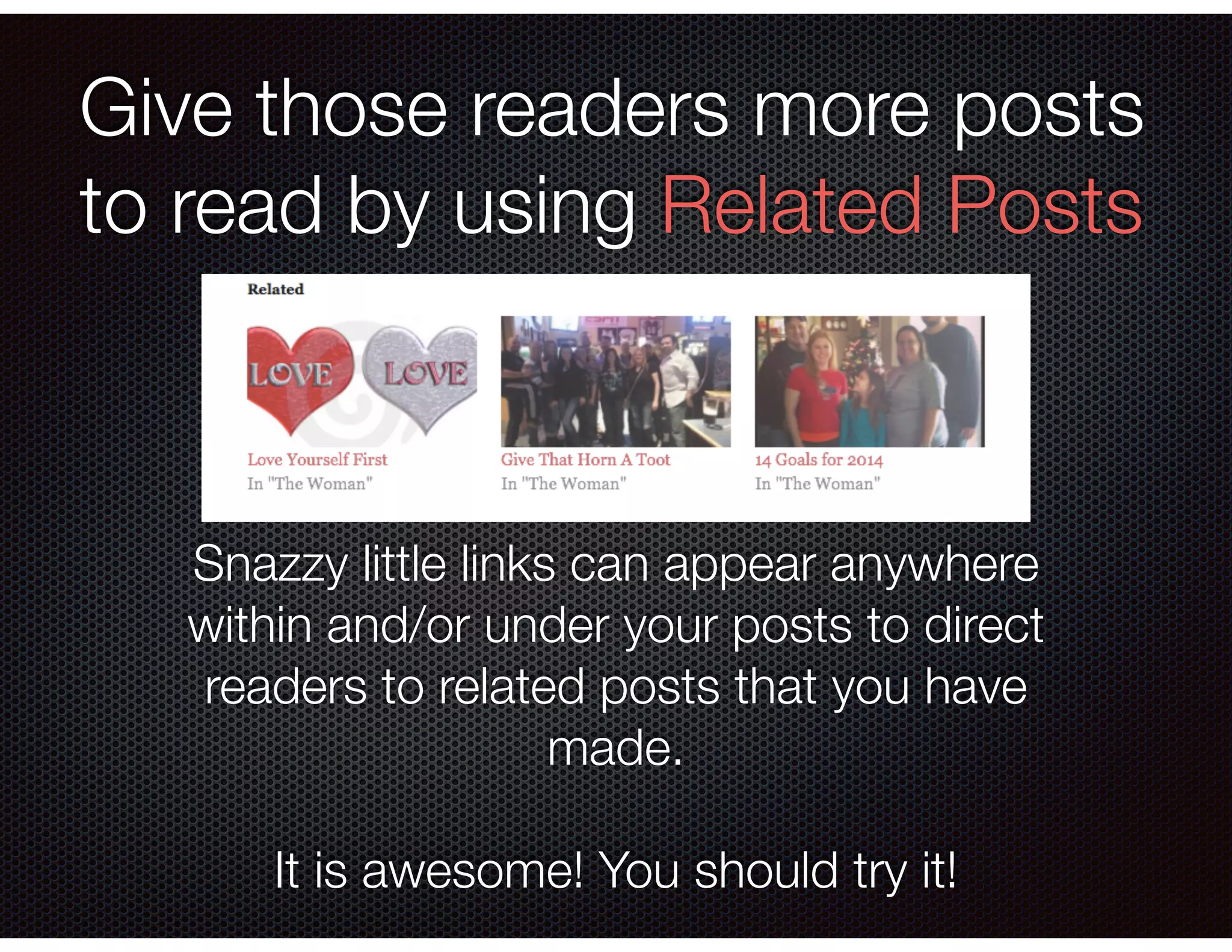 Give those readers more posts
to read by using Related Posts
Snazzy little links can appear anywhere
within and/or under your posts to direct
readers to related posts that you have
made.
!
It is awesome! You should try it!
 