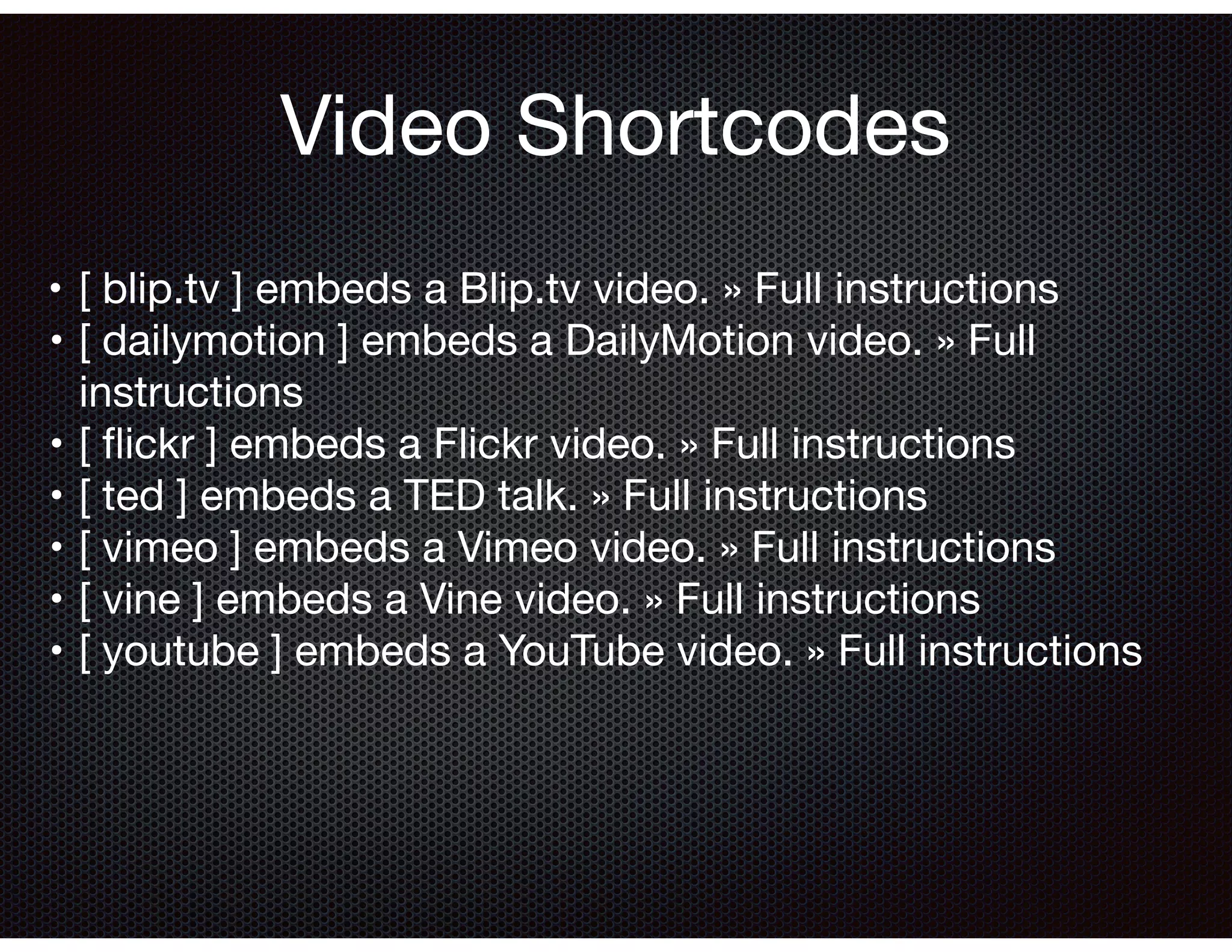 •	[ blip.tv ] embeds a Blip.tv video. » Full instructions

	•	[ dailymotion ] embeds a DailyMotion video. » Full
instructions

	•	[ ﬂickr ] embeds a Flickr video. » Full instructions

	•	[ ted ] embeds a TED talk. » Full instructions

	•	[ vimeo ] embeds a Vimeo video. » Full instructions

	•	[ vine ] embeds a Vine video. » Full instructions

	•	[ youtube ] embeds a YouTube video. » Full instructions

Video Shortcodes
 
