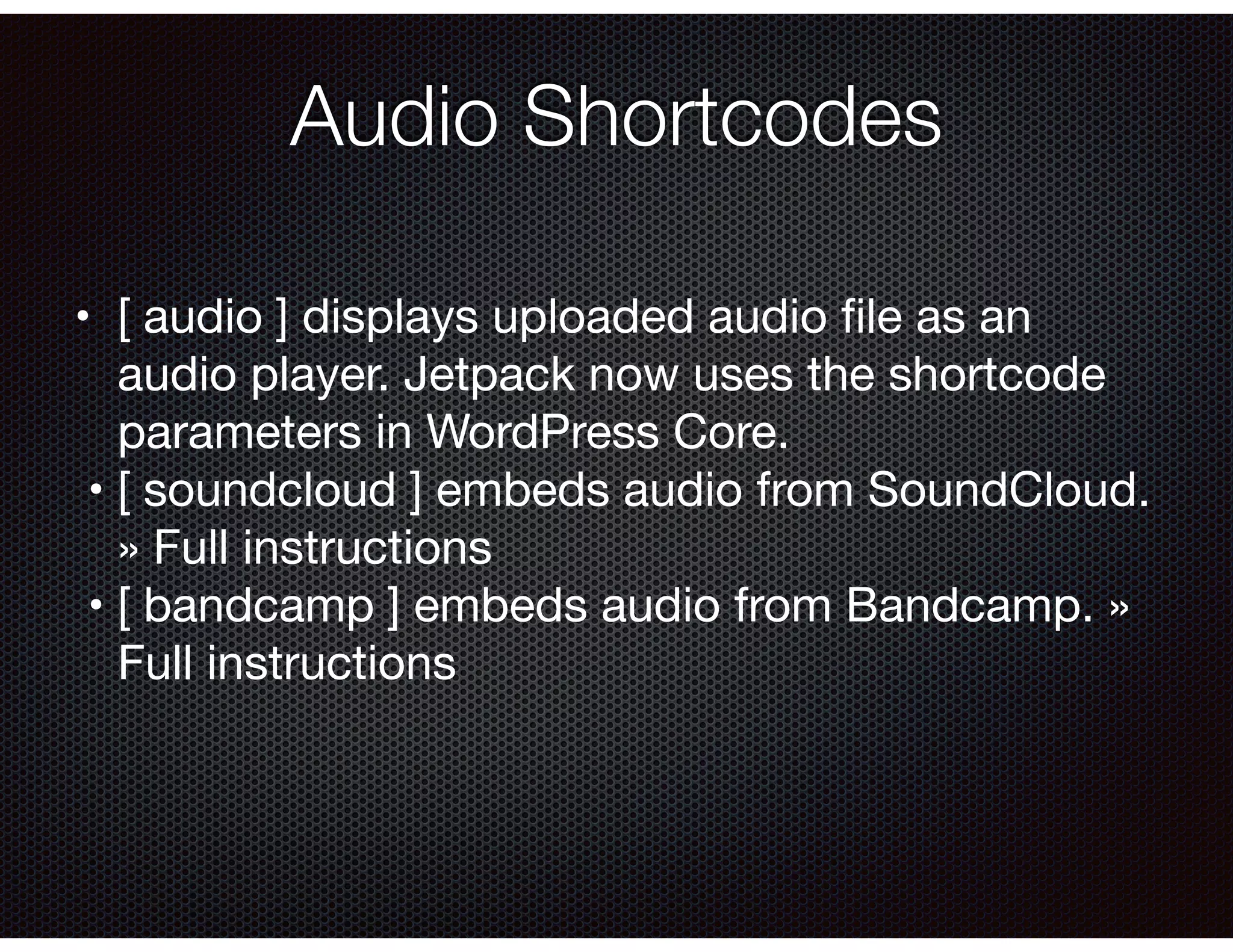 Audio Shortcodes
•	 [ audio ] displays uploaded audio ﬁle as an
audio player. Jetpack now uses the shortcode
parameters in WordPress Core.

	•	[ soundcloud ] embeds audio from SoundCloud.
» Full instructions

	•	[ bandcamp ] embeds audio from Bandcamp. »
Full instructions

	
 