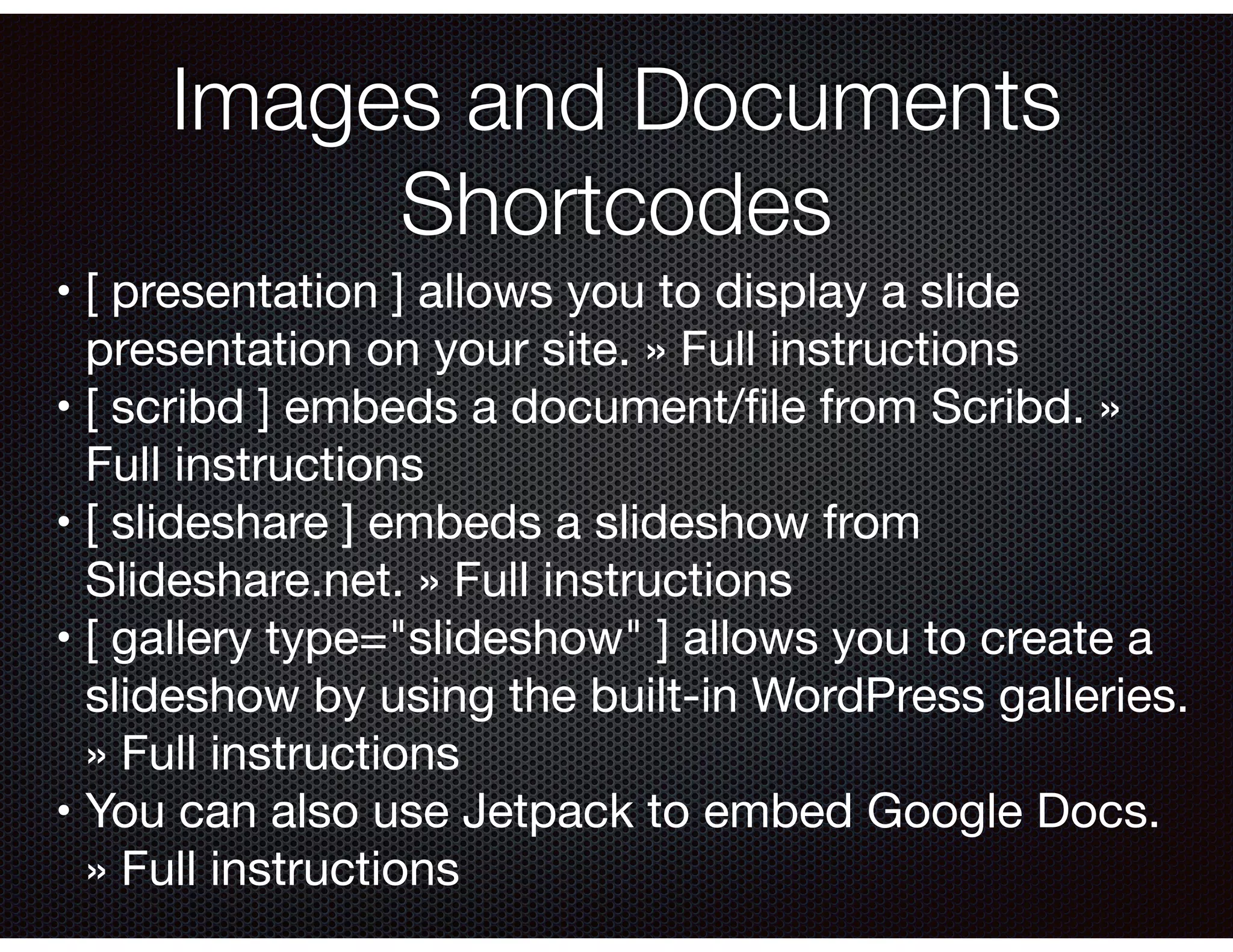 Images and Documents
Shortcodes
	•	[ presentation ] allows you to display a slide
presentation on your site. » Full instructions

	•	[ scribd ] embeds a document/ﬁle from Scribd. »
Full instructions

	•	[ slideshare ] embeds a slideshow from
Slideshare.net. » Full instructions

	•	[ gallery type="slideshow" ] allows you to create a
slideshow by using the built-in WordPress galleries.
» Full instructions

	•	You can also use Jetpack to embed Google Docs.
» Full instructions
 