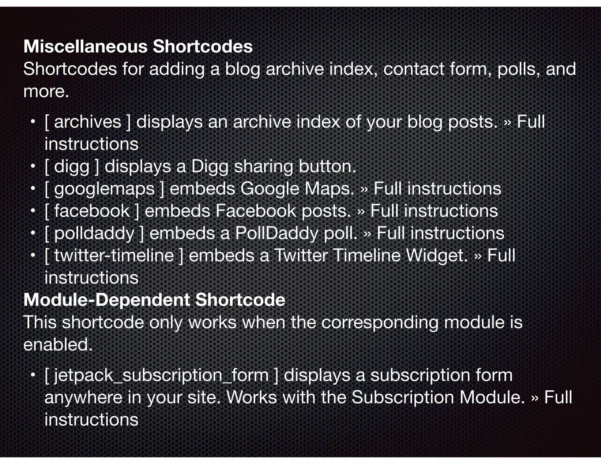 Miscellaneous Shortcodes 
Shortcodes for adding a blog archive index, contact form, polls, and
more.

	•	 [ archives ] displays an archive index of your blog posts. » Full
instructions

	•	 [ digg ] displays a Digg sharing button.

	•	 [ googlemaps ] embeds Google Maps. » Full instructions

	•	 [ facebook ] embeds Facebook posts. » Full instructions

	•	 [ polldaddy ] embeds a PollDaddy poll. » Full instructions

	•	 [ twitter-timeline ] embeds a Twitter Timeline Widget. » Full
instructions

Module-Dependent Shortcode 
This shortcode only works when the corresponding module is
enabled.

	•	 [ jetpack_subscription_form ] displays a subscription form
anywhere in your site. Works with the Subscription Module. » Full
instructions
 