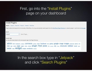 First, go into the “Install Plugins”
page on your dashboard
In the search box type in “Jetpack”
and click “Search Plugins”
 