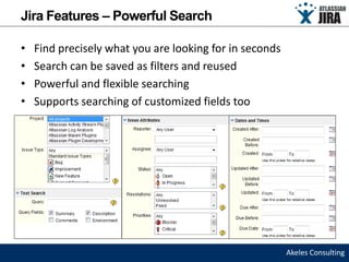 Jira Features – Powerful Search

•   Find precisely what you are looking for in seconds
•   Search can be saved as filters and reused
•   Powerful and flexible searching
•   Supports searching of customized fields too




                                                         Akeles Consulting
 