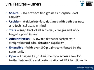 Jira Features – Others

• Secure – JIRA provides fine-grained enterprise level
  security
• Usable – Intuitive interface designed with both business
  and technical users in mind
• Track – Keep track of all activities, changes and work
  logged against issues
• Administration – A low maintenance system with
  straightforward administration capability
• Extensible – With over 100 plugins contributed by the
  community
• Open – An open API, full source code access allow for
  further integration and customization of JIRA functionality

                                                     Akeles Consulting
 