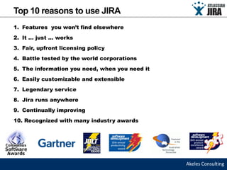Top 10 reasons to use JIRA
1. Features you won’t find elsewhere
2. It … just … works
3. Fair, upfront licensing policy
4. Battle tested by the world corporations
5. The information you need, when you need it
6. Easily customizable and extensible
7. Legendary service
8. Jira runs anywhere
9. Continually improving
10. Recognized with many industry awards




                                                Akeles Consulting
 