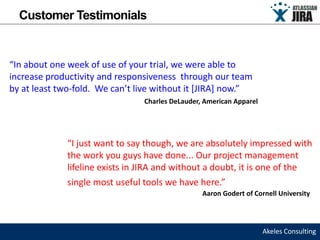 Customer Testimonials


“In about one week of use of your trial, we were able to
increase productivity and responsiveness through our team
by at least two-fold. We can’t live without it [JIRA] now.”
                                 Charles DeLauder, American Apparel




              “I just want to say though, we are absolutely impressed with
              the work you guys have done... Our project management
              lifeline exists in JIRA and without a doubt, it is one of the
              single most useful tools we have here.”
                                                  Aaron Godert of Cornell University




                                                                      Akeles Consulting
 
