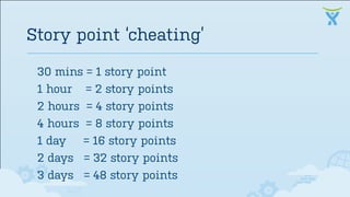 30 mins = 1 story point
1 hour = 2 story points
2 hours = 4 story points
4 hours = 8 story points
1 day = 16 story points
2 days = 32 story points
3 days = 48 story points
Story point ‘cheating’
 