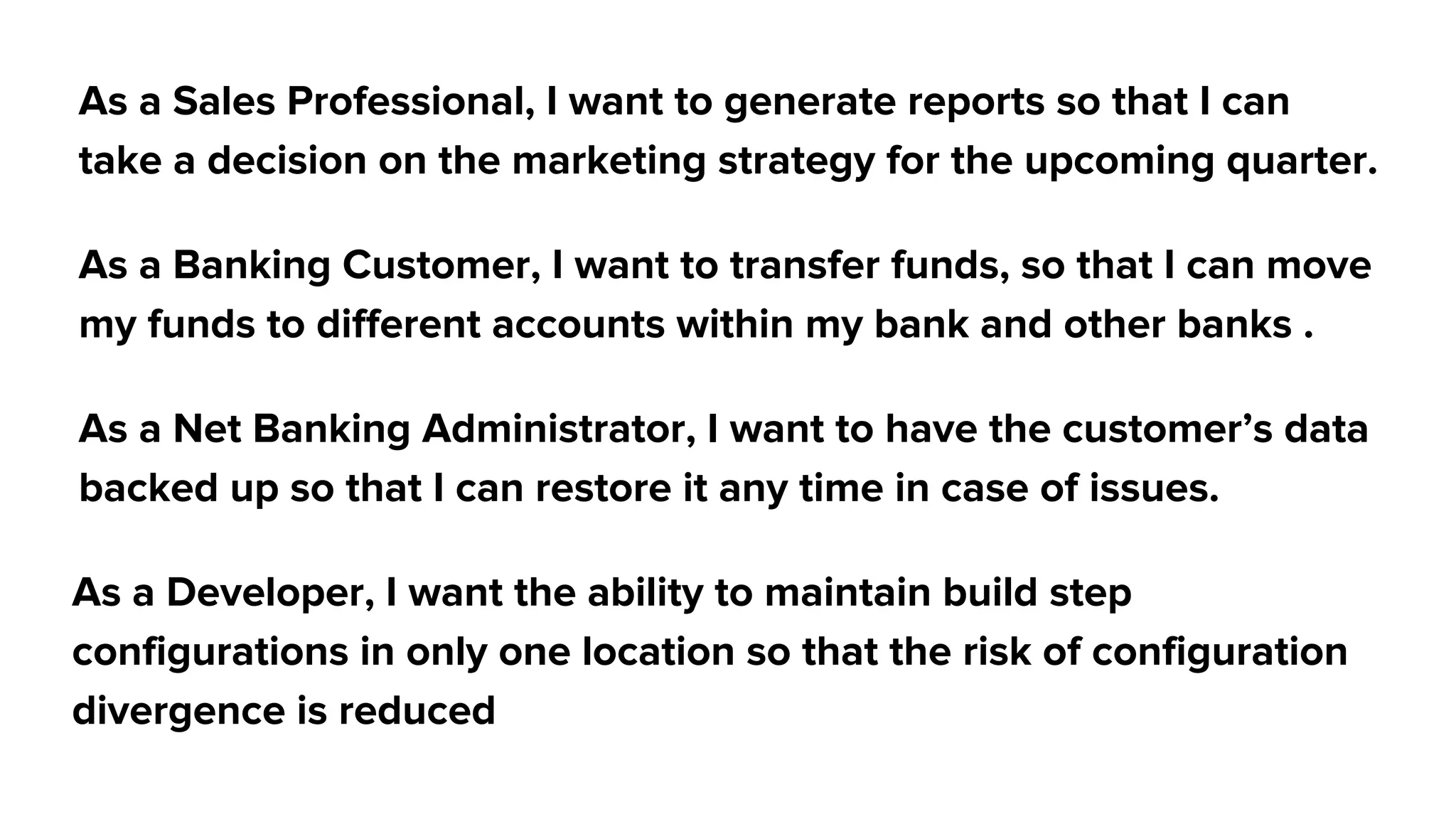 As a Sales Professional, I want to generate reports so that I can
take a decision on the marketing strategy for the upcoming quarter.
As a Banking Customer, I want to transfer funds, so that I can move
my funds to different accounts within my bank and other banks .
As a Net Banking Administrator, I want to have the customer’s data
backed up so that I can restore it any time in case of issues.
As a Developer, I want the ability to maintain build step
configurations in only one location so that the risk of configuration
divergence is reduced
 