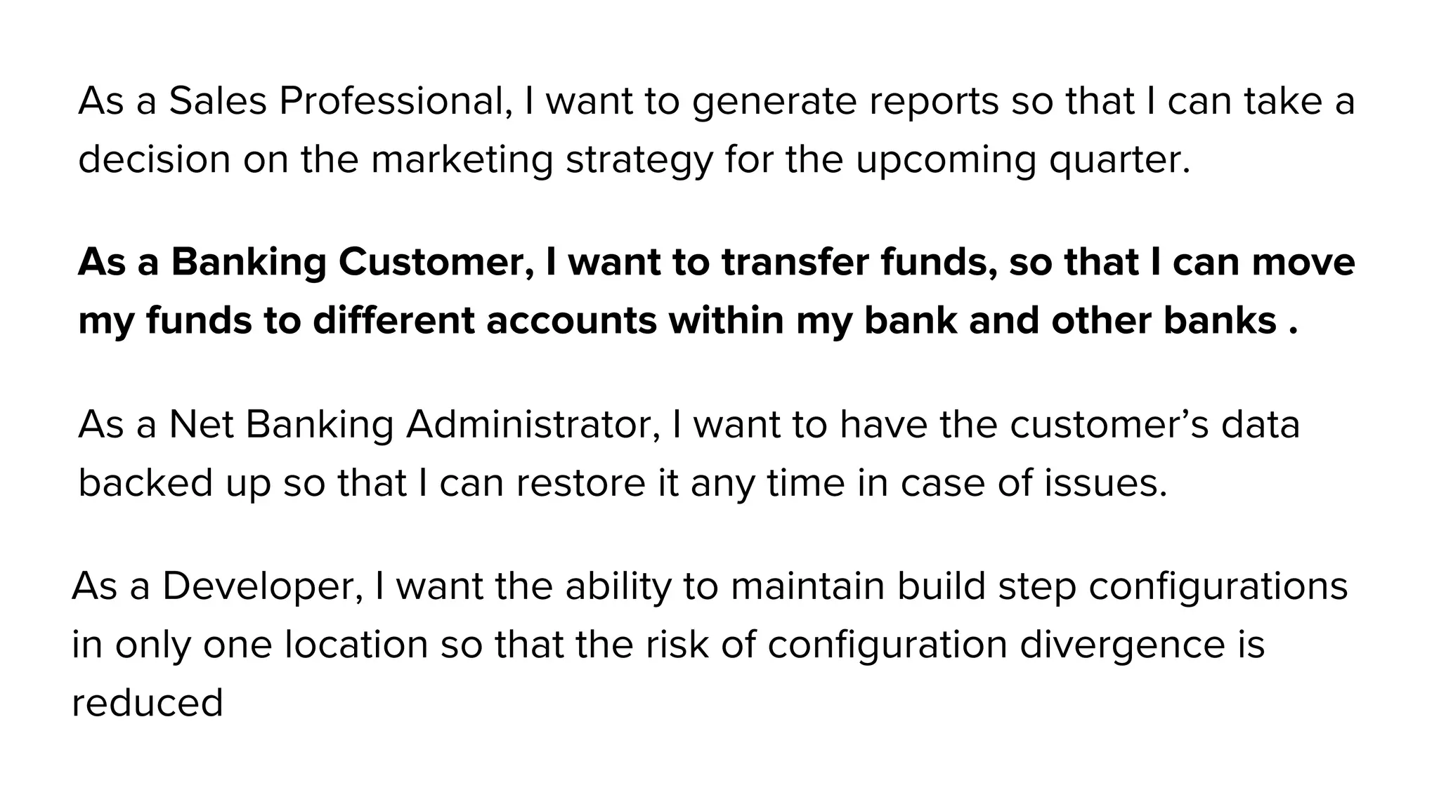 As a Sales Professional, I want to generate reports so that I can take a
decision on the marketing strategy for the upcoming quarter.
As a Banking Customer, I want to transfer funds, so that I can move
my funds to different accounts within my bank and other banks .
As a Net Banking Administrator, I want to have the customer’s data
backed up so that I can restore it any time in case of issues.
As a Developer, I want the ability to maintain build step configurations
in only one location so that the risk of configuration divergence is
reduced
 